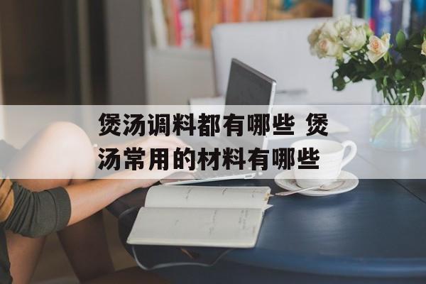煲汤调料都有哪些 煲汤常用的材料有哪些-第1张图片-