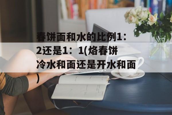 春饼面和水的比例1：2还是1：1(烙春饼冷水和面还是开水和面)-第1张图片-
