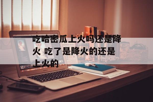吃哈密瓜上火吗还是降火 吃了是降火的还是上火的-第1张图片-
