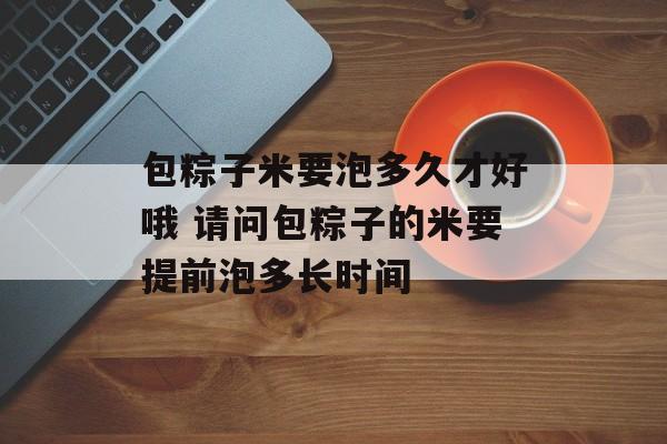 包粽子米要泡多久才好哦 请问包粽子的米要提前泡多长时间-第1张图片-