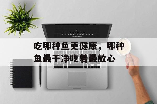 吃哪种鱼更健康，哪种鱼最干净吃着最放心-第1张图片-