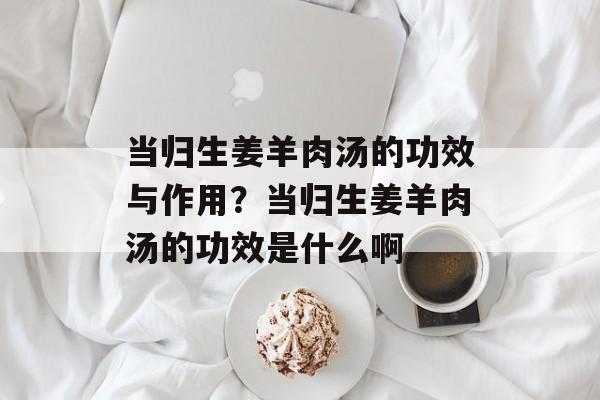 当归生姜羊肉汤的功效与作用？当归生姜羊肉汤的功效是什么啊-第1张图片-