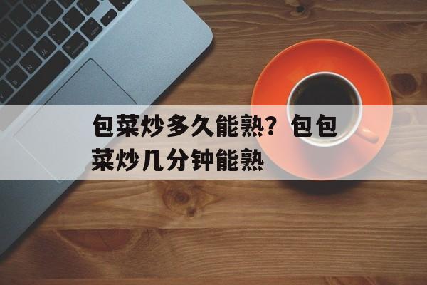 包菜炒多久能熟？包包菜炒几分钟能熟-第1张图片-