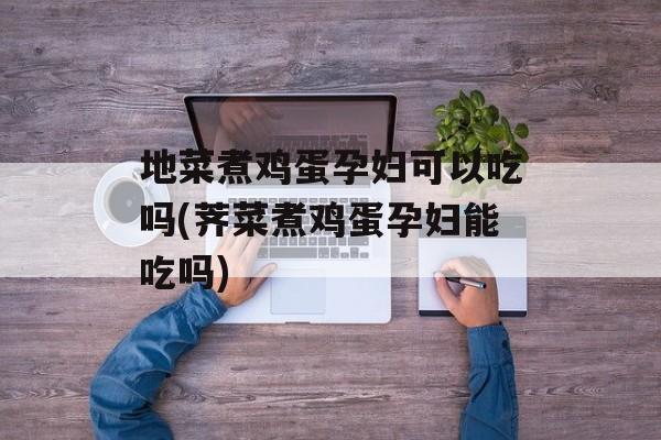 地菜煮鸡蛋孕妇可以吃吗(荠菜煮鸡蛋孕妇能吃吗)-第1张图片-