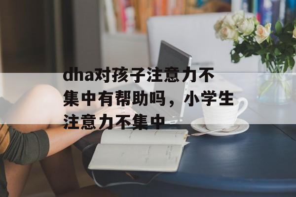 dha对孩子注意力不集中有帮助吗，小学生注意力不集中-第1张图片-