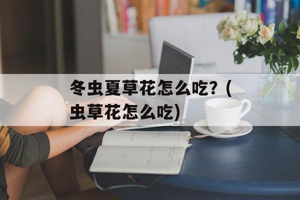 冬虫夏草花怎么吃？(虫草花怎么吃)-第1张图片-