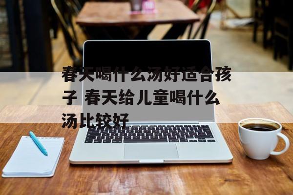 春天喝什么汤好适合孩子 春天给儿童喝什么汤比较好-第1张图片-