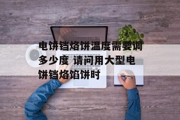 电饼铛烙饼温度需要调多少度 请问用大型电饼铛烙馅饼时-第1张图片-