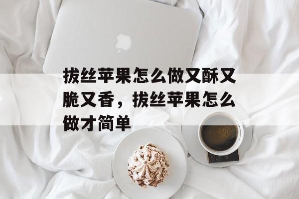 拔丝苹果怎么做又酥又脆又香，拔丝苹果怎么做才简单-第1张图片-