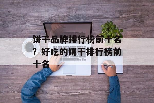 饼干品牌排行榜前十名？好吃的饼干排行榜前十名-第1张图片-