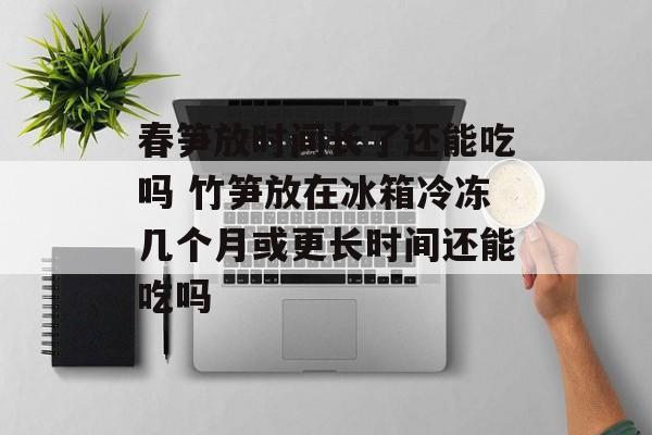 春笋放时间长了还能吃吗 竹笋放在冰箱冷冻几个月或更长时间还能吃吗-第1张图片-