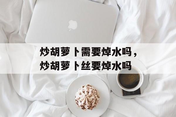 炒胡萝卜需要焯水吗，炒胡萝卜丝要焯水吗-第1张图片-