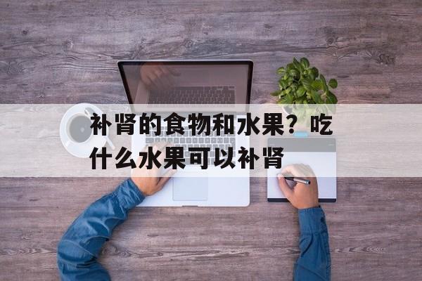 补肾的食物和水果？吃什么水果可以补肾-第1张图片-