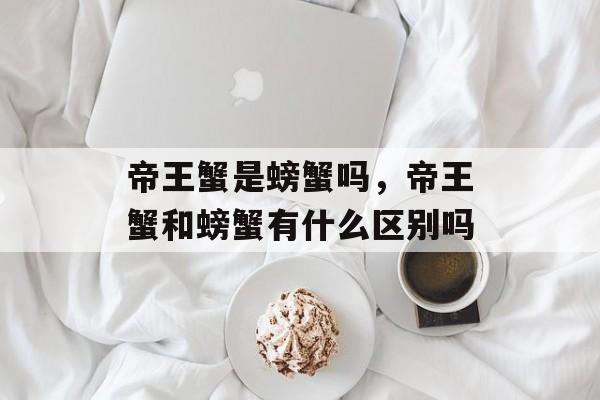 帝王蟹是螃蟹吗，帝王蟹和螃蟹有什么区别吗-第1张图片-