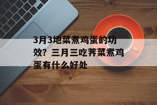 3月3地菜煮鸡蛋的功效？三月三吃荠菜煮鸡蛋有什么好处-第1张图片-