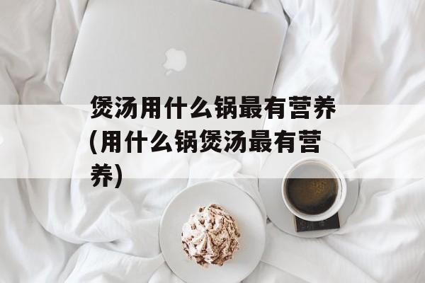 煲汤用什么锅最有营养(用什么锅煲汤最有营养)-第1张图片-