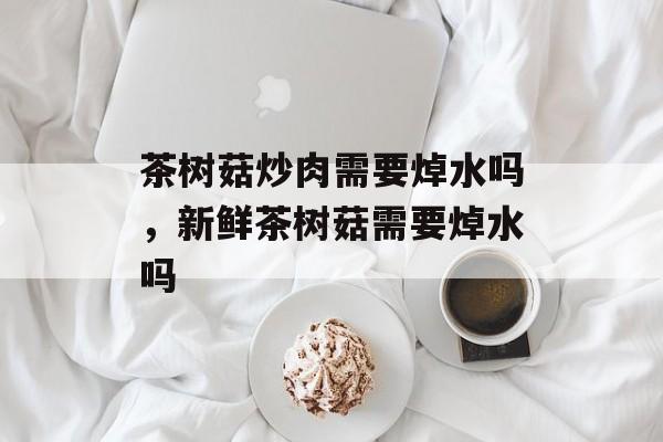 茶树菇炒肉需要焯水吗，新鲜茶树菇需要焯水吗-第1张图片-