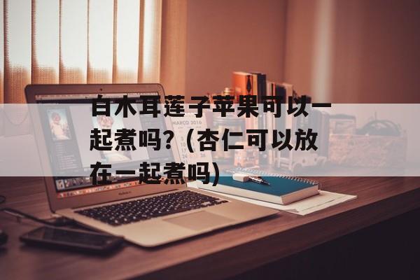 白木耳莲子苹果可以一起煮吗？(杏仁可以放在一起煮吗)-第1张图片-