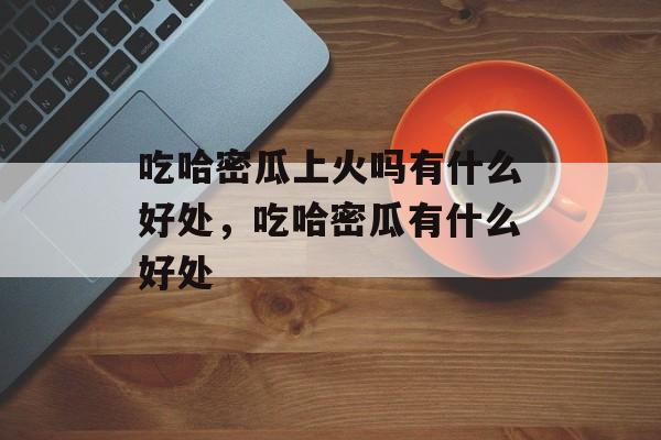 吃哈密瓜上火吗有什么好处，吃哈密瓜有什么好处-第1张图片-