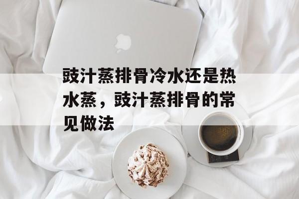 豉汁蒸排骨冷水还是热水蒸，豉汁蒸排骨的常见做法-第1张图片-
