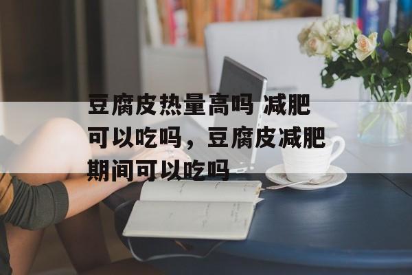豆腐皮热量高吗 减肥可以吃吗，豆腐皮减肥期间可以吃吗-第1张图片-