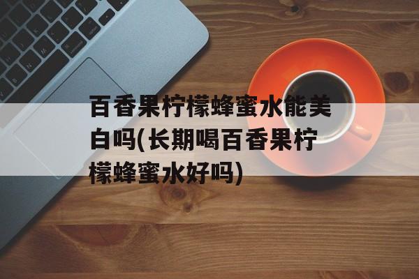 百香果柠檬蜂蜜水能美白吗(长期喝百香果柠檬蜂蜜水好吗)-第1张图片-