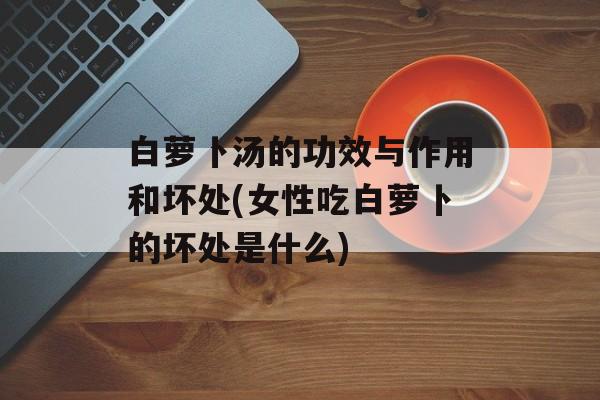 白萝卜汤的功效与作用和坏处(女性吃白萝卜的坏处是什么)-第1张图片-