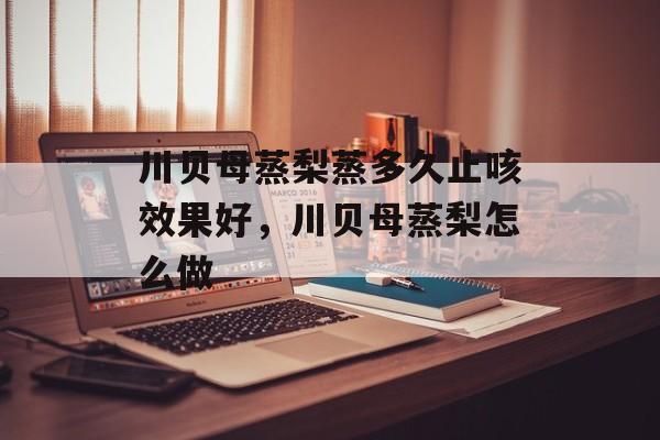 川贝母蒸梨蒸多久止咳效果好，川贝母蒸梨怎么做-第1张图片-