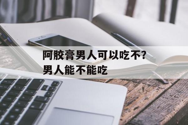 阿胶膏男人可以吃不？男人能不能吃-第1张图片-