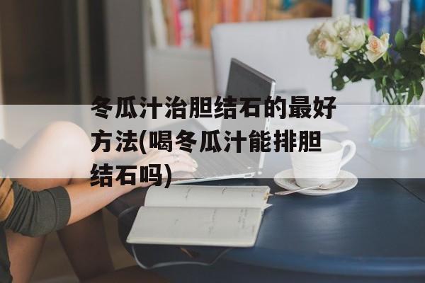 冬瓜汁治胆结石的最好方法(喝冬瓜汁能排胆结石吗)-第1张图片-