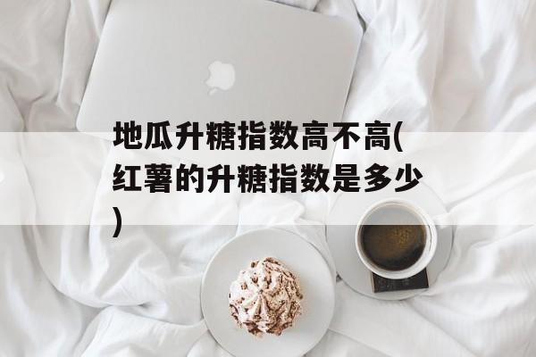 地瓜升糖指数高不高(红薯的升糖指数是多少)-第1张图片-