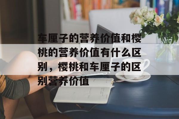 车厘子的营养价值和樱桃的营养价值有什么区别，樱桃和车厘子的区别营养价值-第1张图片-