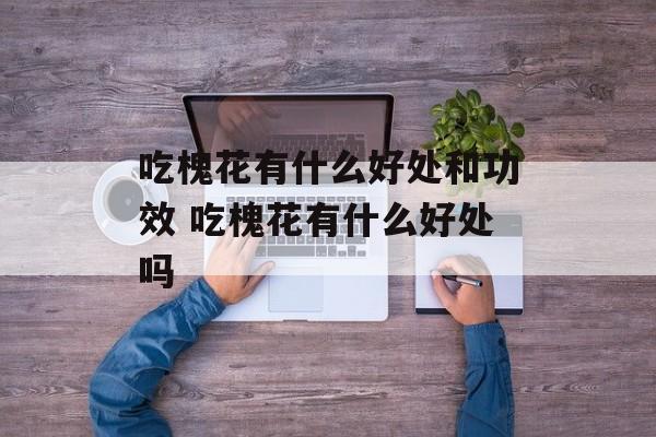 吃槐花有什么好处和功效 吃槐花有什么好处吗-第1张图片-