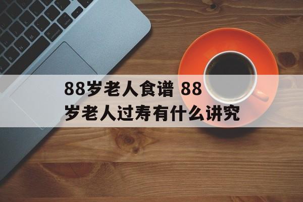 88岁老人食谱 88岁老人过寿有什么讲究-第1张图片-