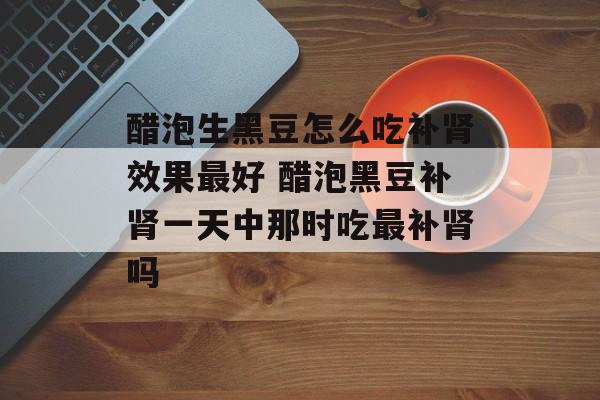 醋泡生黑豆怎么吃补肾效果最好 醋泡黑豆补肾一天中那时吃最补肾吗-第1张图片-