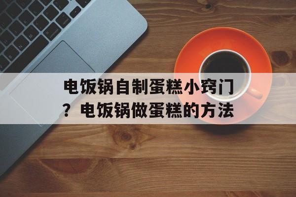电饭锅自制蛋糕小窍门？电饭锅做蛋糕的方法-第1张图片-