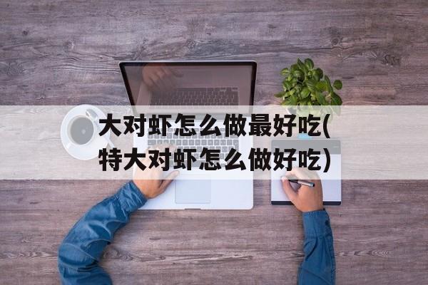 大对虾怎么做最好吃(特大对虾怎么做好吃)-第1张图片-