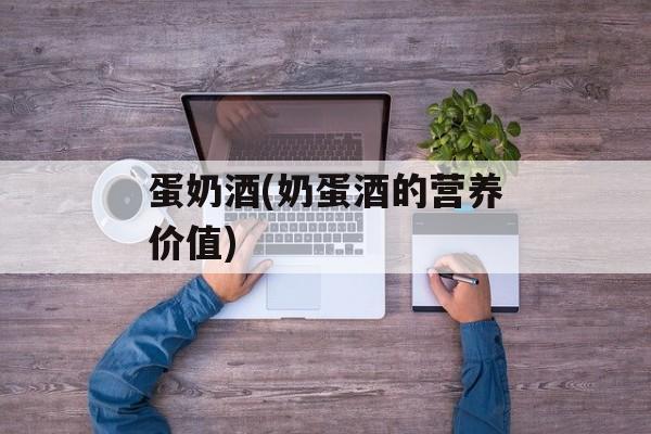 蛋奶酒(奶蛋酒的营养价值)-第1张图片-