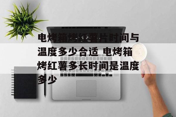 电烤箱烤红薯片时间与温度多少合适 电烤箱烤红薯多长时间是温度多少-第1张图片-