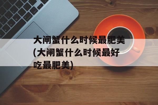 大闸蟹什么时候最肥美(大闸蟹什么时候最好吃最肥美)-第1张图片-