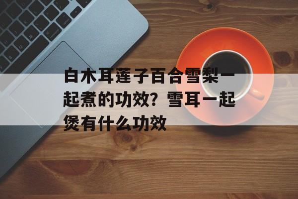 白木耳莲子百合雪梨一起煮的功效？雪耳一起煲有什么功效-第1张图片-