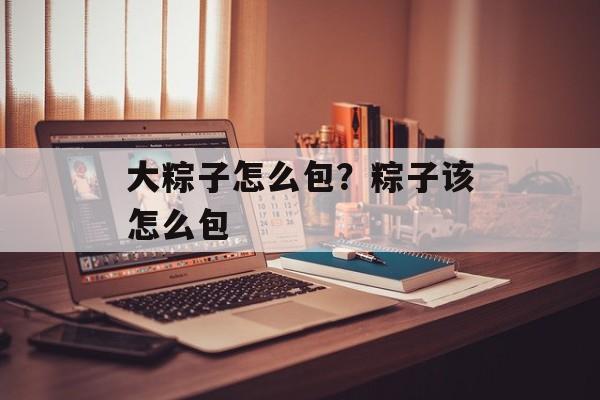 大粽子怎么包？粽子该怎么包-第1张图片-