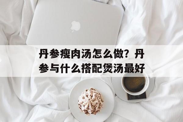 丹参瘦肉汤怎么做？丹参与什么搭配煲汤最好-第1张图片-