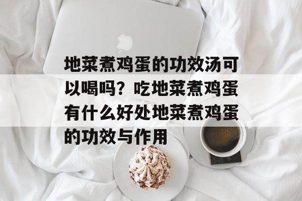 地菜煮鸡蛋的功效汤可以喝吗？吃地菜煮鸡蛋有什么好处地菜煮鸡蛋的功效与作用-第1张图片-