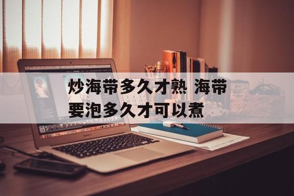 炒海带多久才熟 海带要泡多久才可以煮-第1张图片-