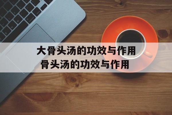 大骨头汤的功效与作用 骨头汤的功效与作用-第1张图片-