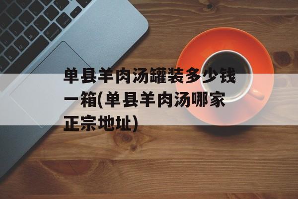 单县羊肉汤罐装多少钱一箱(单县羊肉汤哪家正宗地址)-第1张图片-