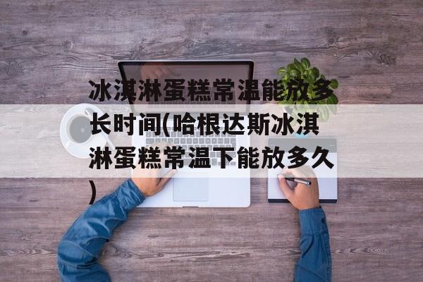 冰淇淋蛋糕常温能放多长时间(哈根达斯冰淇淋蛋糕常温下能放多久)-第1张图片-