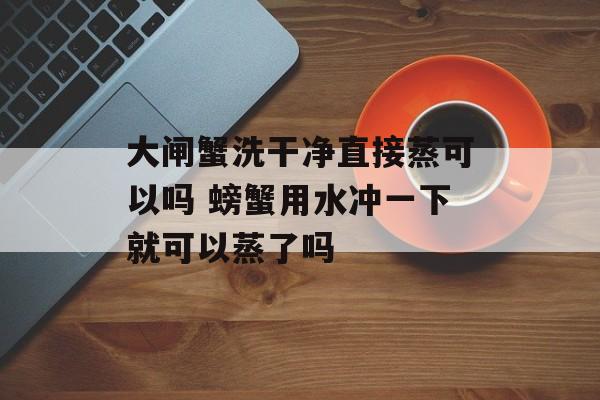 大闸蟹洗干净直接蒸可以吗 螃蟹用水冲一下就可以蒸了吗-第1张图片-
