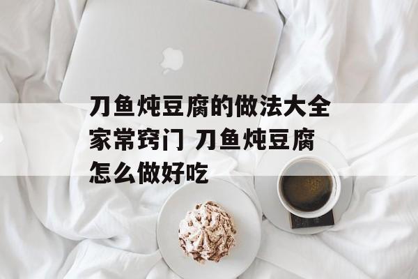刀鱼炖豆腐的做法大全家常窍门 刀鱼炖豆腐怎么做好吃-第1张图片-